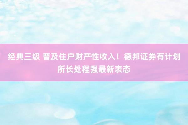 经典三级 普及住户财产性收入！德邦证券有计划所长处程强最新表态