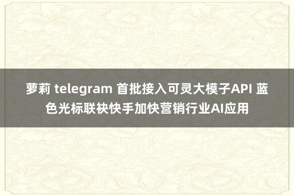 萝莉 telegram 首批接入可灵大模子API 蓝色光标联袂快手加快营销行业AI应用