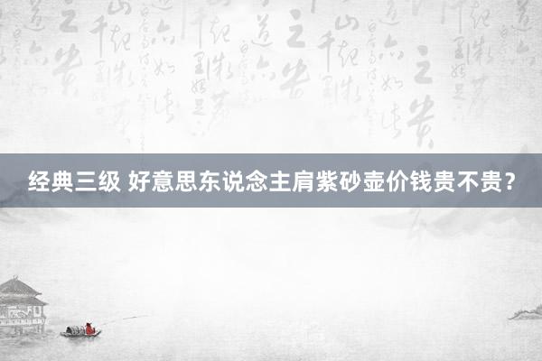 经典三级 好意思东说念主肩紫砂壶价钱贵不贵？