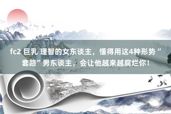 fc2 巨乳 理智的女东谈主，懂得用这4种形势“套路”男东谈主，会让他越来越腐烂你！