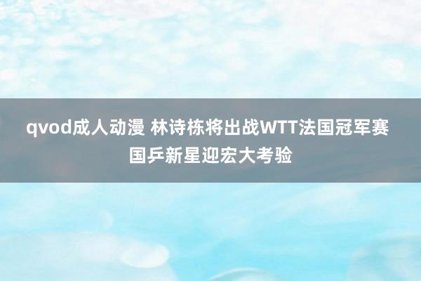 qvod成人动漫 林诗栋将出战WTT法国冠军赛 国乒新星迎宏大考验