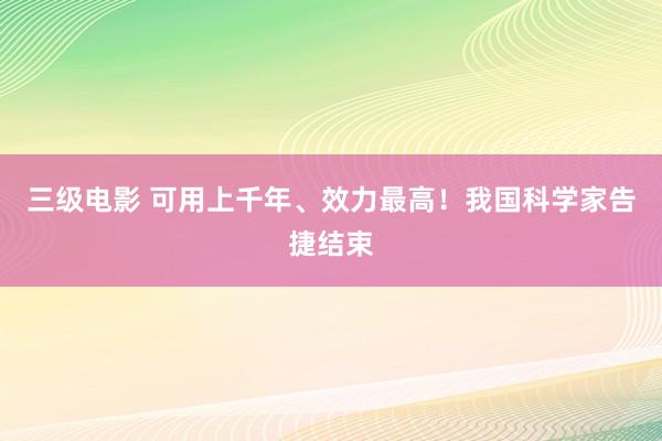 三级电影 可用上千年、效力最高！我国科学家告捷结束