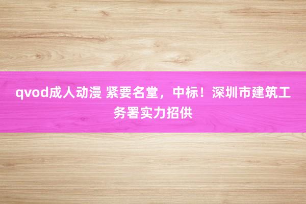 qvod成人动漫 紧要名堂，中标！深圳市建筑工务署实力招供