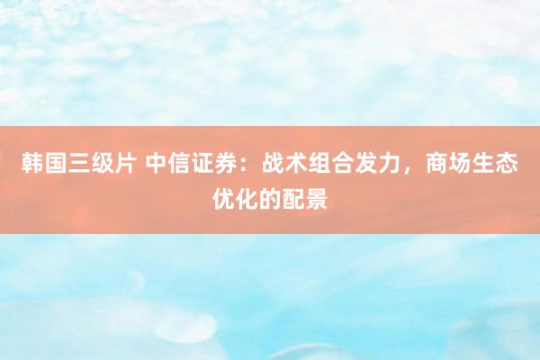 韩国三级片 中信证券:战术组合发力,商场生态优化的配景