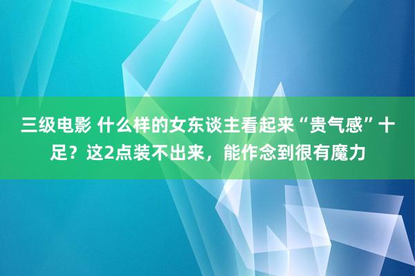 三级电影 什么样的女东谈主看起来“贵气感”十足?这2点装不出来,能作念到很有魔力