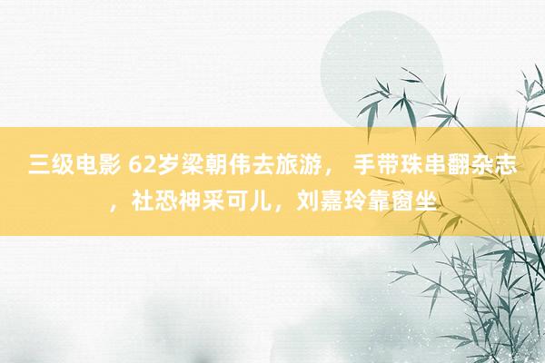 三级电影 62岁梁朝伟去旅游， 手带珠串翻杂志，社恐神采可儿，刘嘉玲靠窗坐