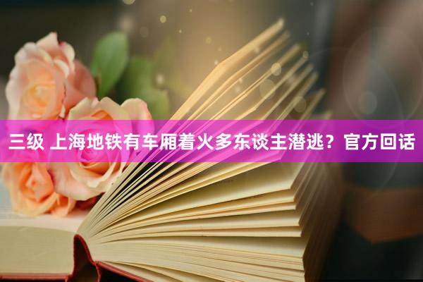 三级 上海地铁有车厢着火多东谈主潜逃？官方回话