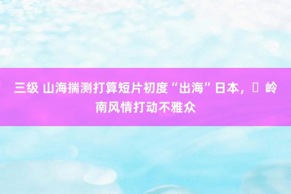 三级 山海揣测打算短片初度“出海”日本，​岭南风情打动不雅众
