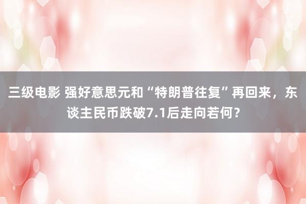 三级电影 强好意思元和“特朗普往复”再回来，东谈主民币跌破7.1后走向若何？