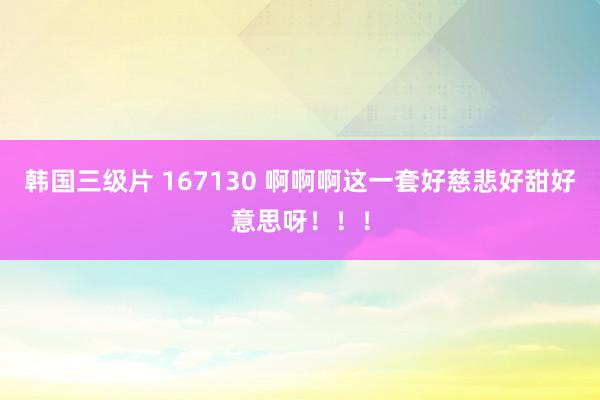 韩国三级片 167130 啊啊啊这一套好慈悲好甜好意思呀！！！