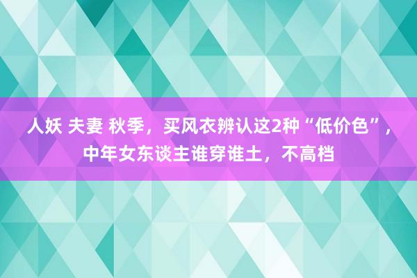 人妖 夫妻 秋季，买风衣辨认这2种“低价色”，中年女东谈主谁穿谁土，不高档