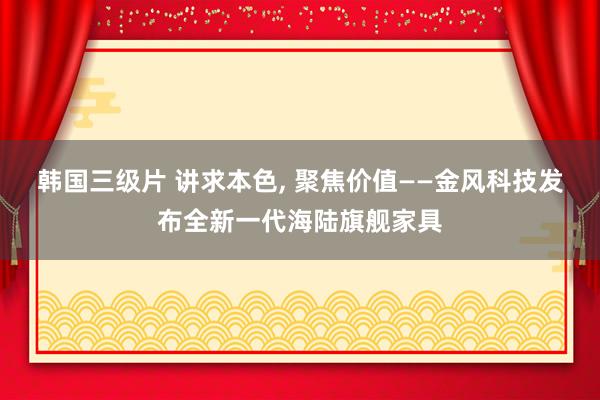 韩国三级片 讲求本色， 聚焦价值——金风科技发布全新一代海陆旗舰家具