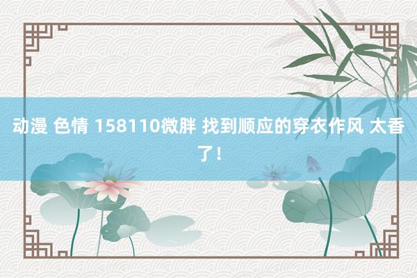 动漫 色情 158110微胖 找到顺应的穿衣作风 太香了！