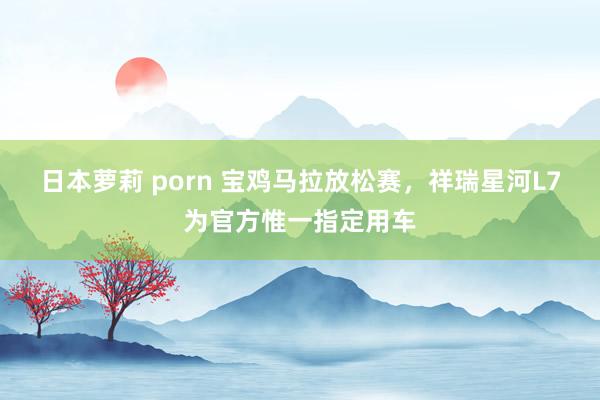 日本萝莉 porn 宝鸡马拉放松赛，祥瑞星河L7为官方惟一指定用车