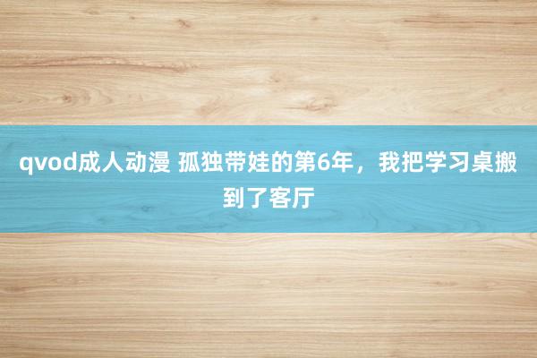 qvod成人动漫 孤独带娃的第6年,我把学习桌搬到了客厅