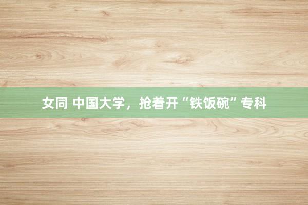 女同 中国大学，抢着开“铁饭碗”专科