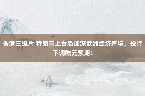香港三级片 特朗普上台恐加深欧洲经济窘境，投行下调欧元预期！