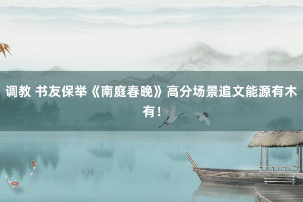 调教 书友保举《南庭春晚》高分场景追文能源有木有！