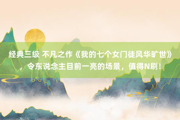 经典三级 不凡之作《我的七个女门徒风华旷世》，令东说念主目前一亮的场景，值得N刷！
