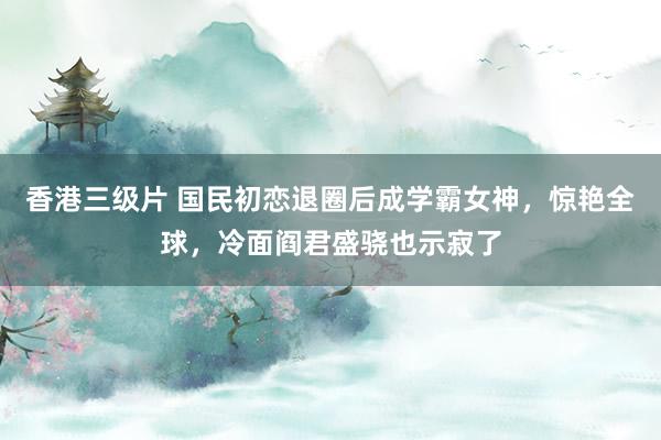 香港三级片 国民初恋退圈后成学霸女神，惊艳全球，冷面阎君盛骁也示寂了