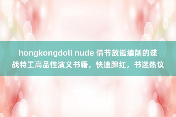 hongkongdoll nude 情节放诞编削的谍战特工高品性演义书籍，快速蹿红，书迷热议