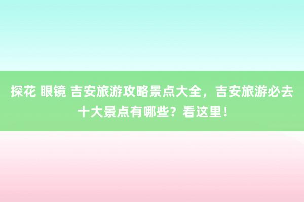 探花 眼镜 吉安旅游攻略景点大全，吉安旅游必去十大景点有哪些？看这里！