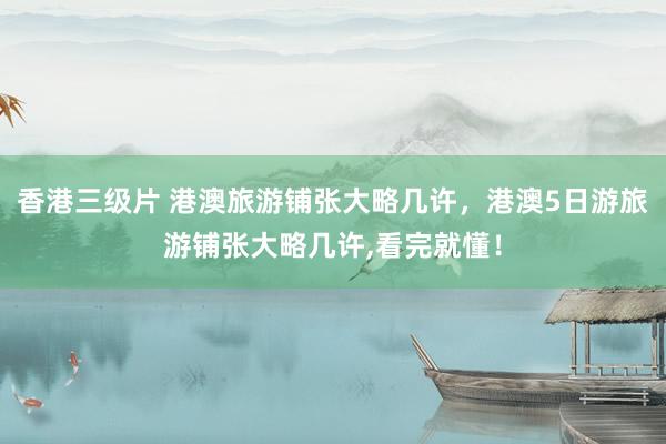 香港三级片 港澳旅游铺张大略几许，港澳5日游旅游铺张大略几许，看完就懂！