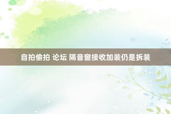 自拍偷拍 论坛 隔音窗接收加装仍是拆装