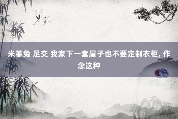 米菲兔 足交 我家下一套屋子也不要定制衣柜， 作念这种