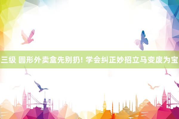 三级 圆形外卖盒先别扔! 学会纠正妙招立马变废为宝