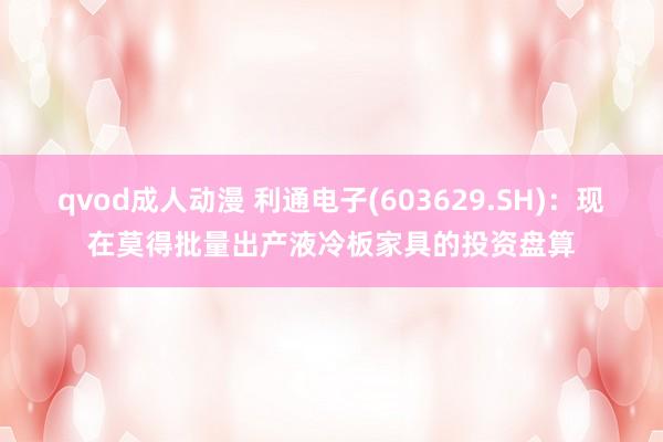 qvod成人动漫 利通电子(603629.SH)：现在莫得批量出产液冷板家具的投资盘算