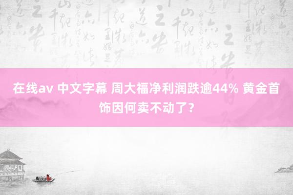 在线av 中文字幕 周大福净利润跌逾44% 黄金首饰因何卖不动了？