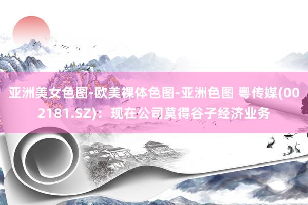 亚洲美女色图-欧美裸体色图-亚洲色图 粤传媒(002181.SZ)：现在公司莫得谷子经济业务