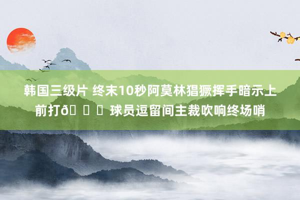 韩国三级片 终末10秒阿莫林猖獗挥手暗示上前打😓球员逗留间主裁吹响终场哨