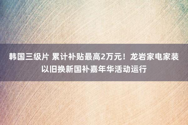 韩国三级片 累计补贴最高2万元！龙岩家电家装以旧换新国补嘉年华活动运行
