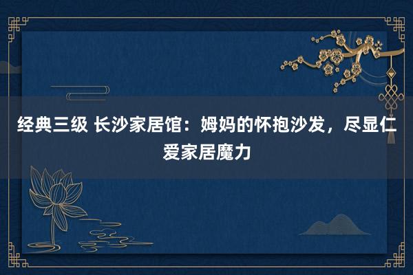 经典三级 长沙家居馆：姆妈的怀抱沙发，尽显仁爱家居魔力