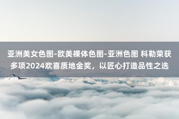 亚洲美女色图-欧美裸体色图-亚洲色图 科勒荣获多项2024欢喜质地金奖，以匠心打造品性之选