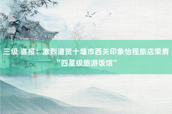 三级 喜报！激烈道贺十堰市西关印象怡程旅店荣膺“四星级旅游饭馆”