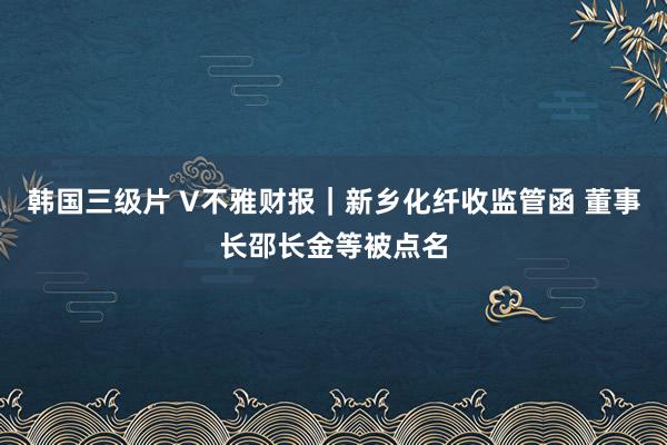 韩国三级片 V不雅财报｜新乡化纤收监管函 董事长邵长金等被点名