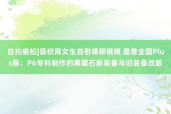 自拍偷拍]藝校兩女生自慰裸聊視頻 魔兽全国Plus服：P6专科制作的黑曜石新装备与旧装备改版