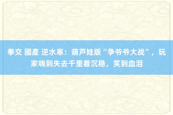 拳交 國產 逆水寒：葫芦娃版“争爷爷大战”，玩家嗨到失去千里着沉稳，笑到血泪