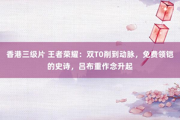 香港三级片 王者荣耀：双T0削到动脉，免费领铠的史诗，吕布重作念升起