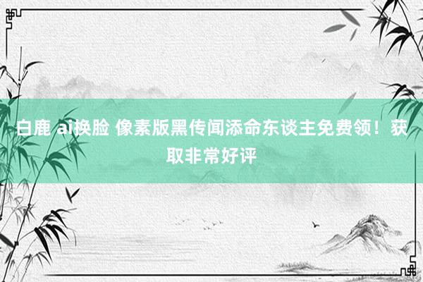 白鹿 ai换脸 像素版黑传闻添命东谈主免费领！获取非常好评