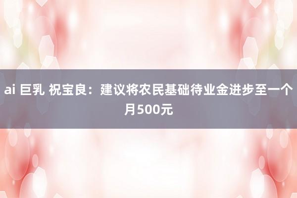 ai 巨乳 祝宝良：建议将农民基础待业金进步至一个月500元