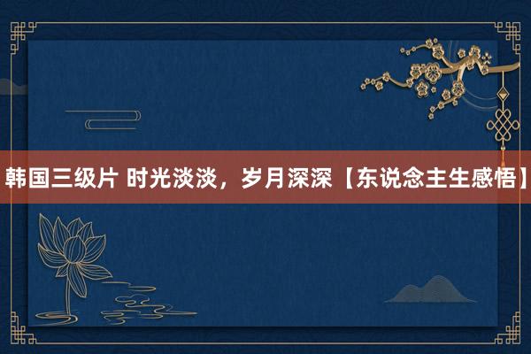 韩国三级片 时光淡淡，岁月深深【东说念主生感悟】