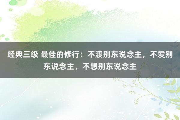 经典三级 最佳的修行：不渡别东说念主，不爱别东说念主，不想别东说念主