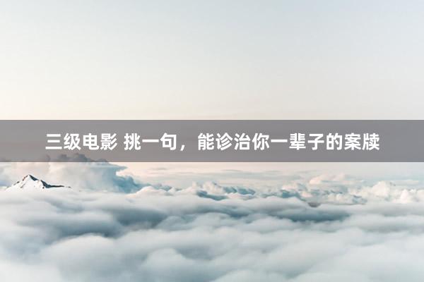 三级电影 挑一句，能诊治你一辈子的案牍