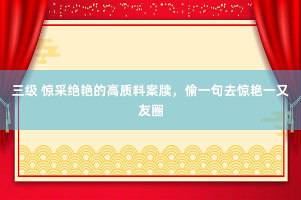 三级 惊采绝艳的高质料案牍，偷一句去惊艳一又友圈