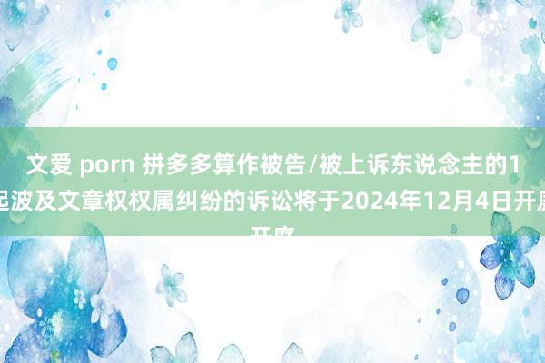 文爱 porn 拼多多算作被告/被上诉东说念主的1起波及文章权权属纠纷的诉讼将于2024年12月4日开庭