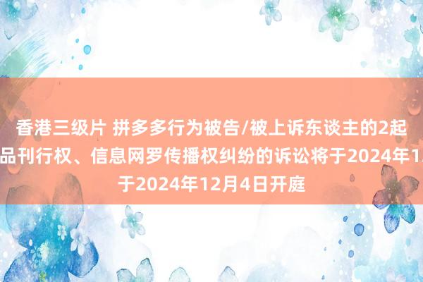 香港三级片 拼多多行为被告/被上诉东谈主的2起触及侵害作品刊行权、信息网罗传播权纠纷的诉讼将于2024年12月4日开庭